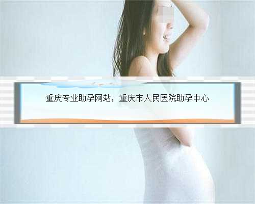 重庆专业助孕网站，重庆市人民医院助孕中心